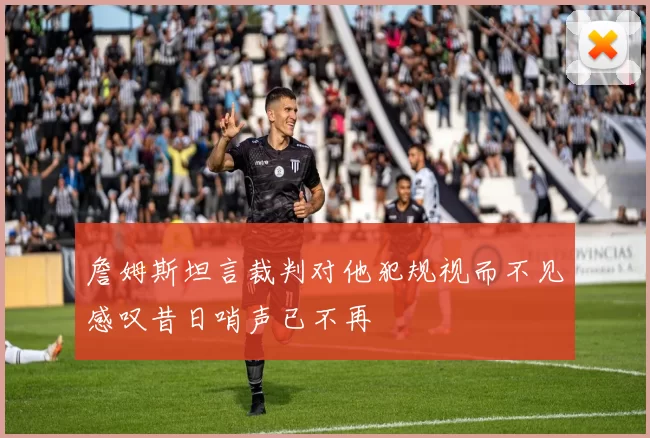 詹姆斯坦言裁判对他犯规视而不见感叹昔日哨声已不再