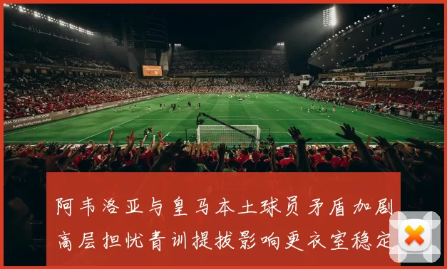 阿韦洛亚与皇马本土球员矛盾加剧高层担忧青训提拔影响更衣室稳定