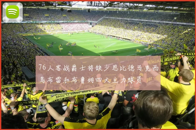 76人客战爵士将缺少恩比德马克西乌布雷和布鲁姆四大主力球员