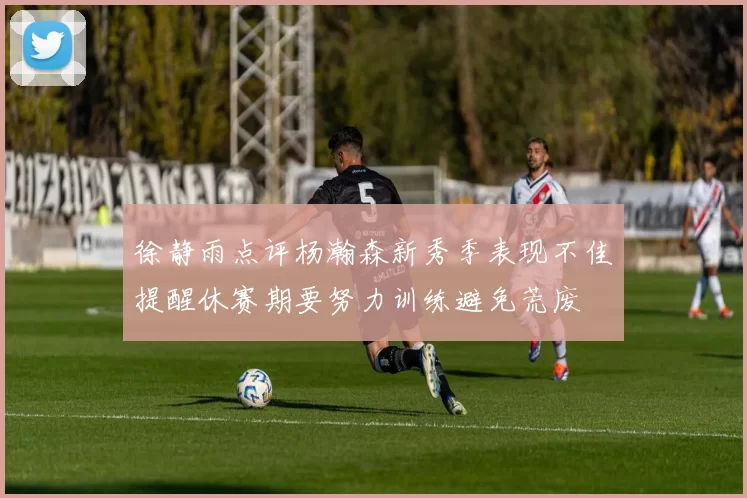 徐静雨点评杨瀚森新秀季表现不佳提醒休赛期要努力训练避免荒废