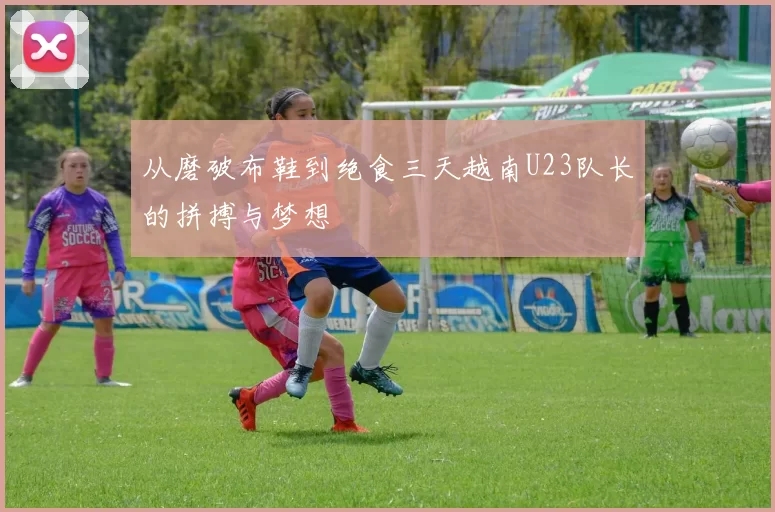 从磨破布鞋到绝食三天越南U23队长的拼搏与梦想