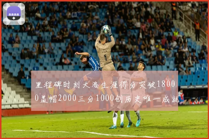 里程碑时刻大洛生涯得分突破18000盖帽2000三分1000创历史唯一成就