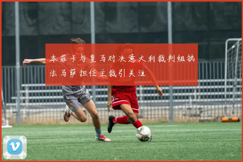 本菲卡与皇马对决意大利裁判组执法马萨担任主裁引关注