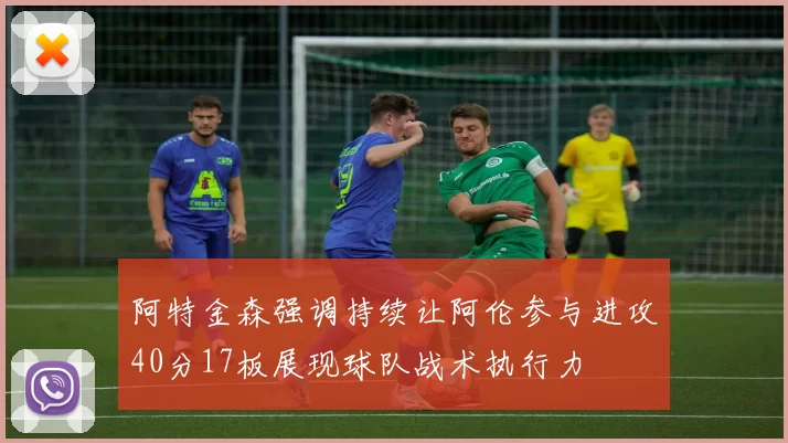 阿特金森强调持续让阿伦参与进攻40分17板展现球队战术执行力