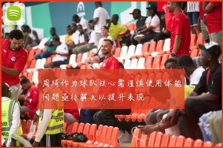 周琦作为球队核心需谨慎使用体能问题亟待解决以提升表现