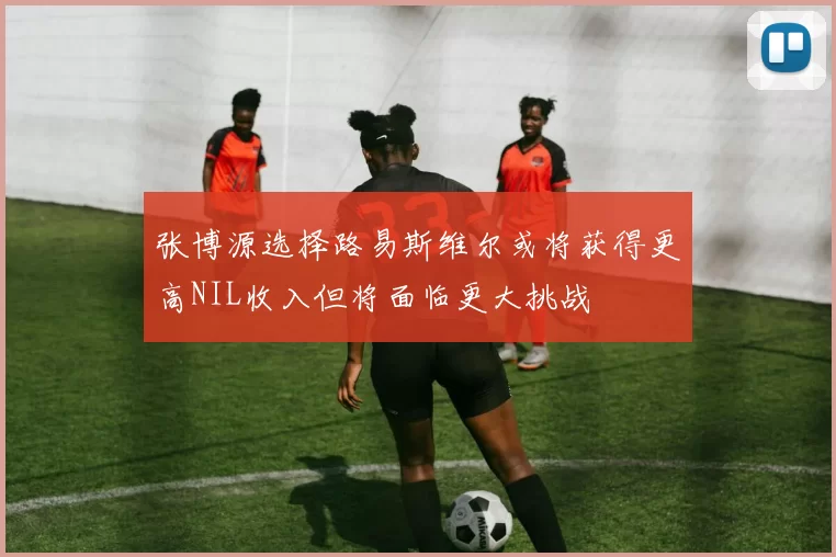 张博源选择路易斯维尔或将获得更高NIL收入但将面临更大挑战