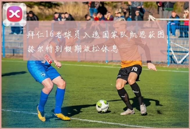 拜仁16名球员入选国家队凯恩获图赫尔特别假期放松休息