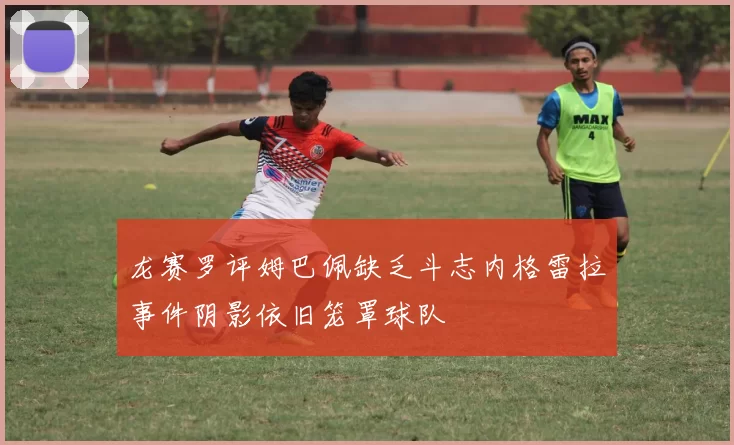 龙赛罗评姆巴佩缺乏斗志内格雷拉事件阴影依旧笼罩球队