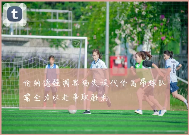 伦纳德强调客场失误代价高昂球队需全力以赴争取胜利