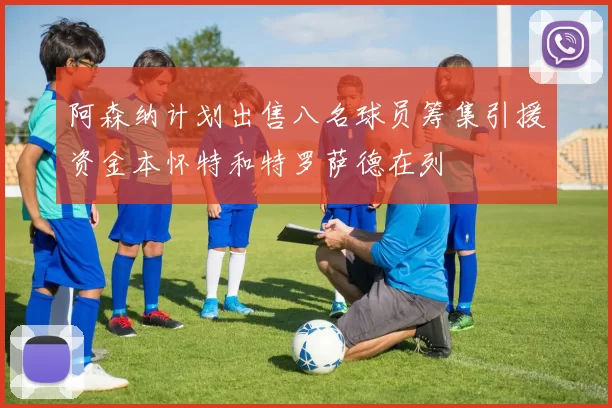 阿森纳计划出售八名球员筹集引援资金本怀特和特罗萨德在列