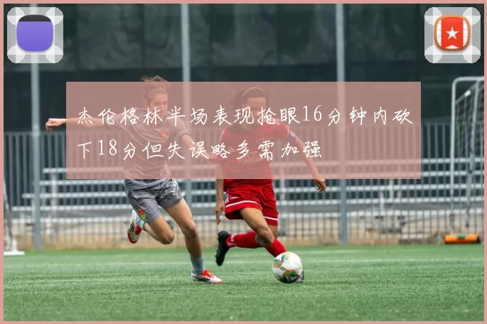 杰伦格林半场表现抢眼16分钟内砍下18分但失误略多需加强