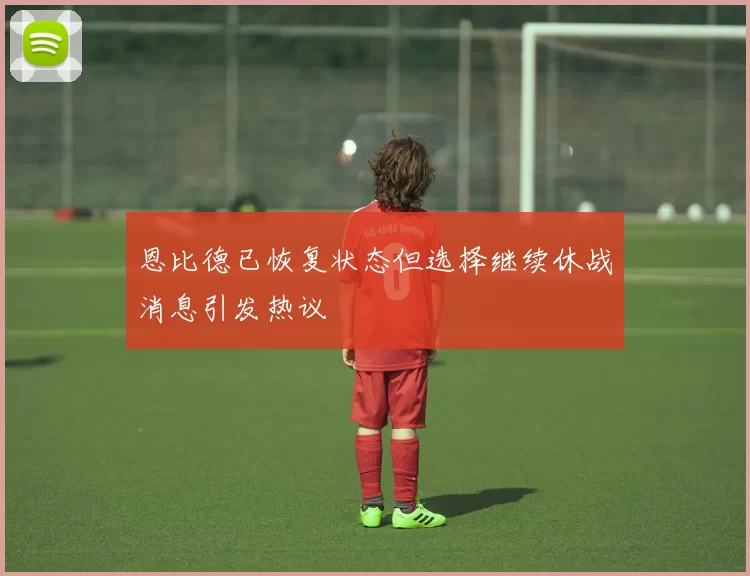 恩比德已恢复状态但选择继续休战消息引发热议