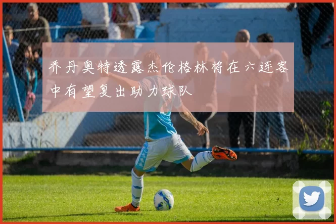 乔丹奥特透露杰伦格林将在六连客中有望复出助力球队