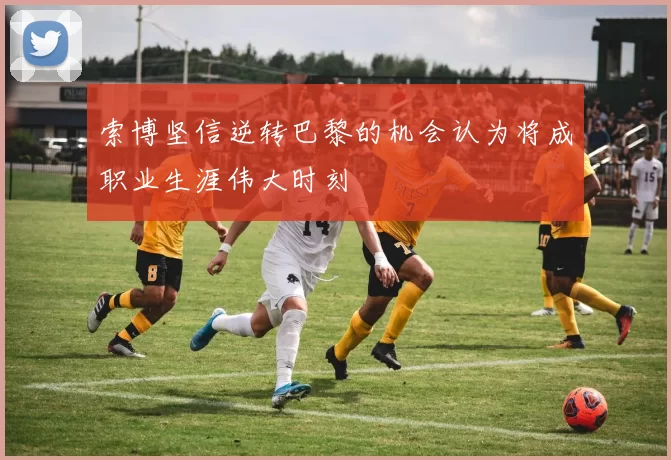 索博坚信逆转巴黎的机会认为将成职业生涯伟大时刻