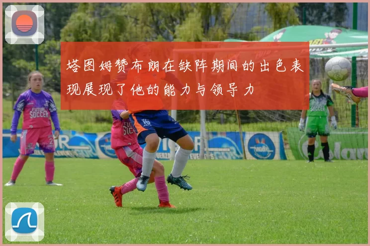 塔图姆赞布朗在缺阵期间的出色表现展现了他的能力与领导力